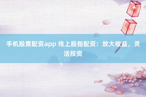 手机股票配资app 线上股指配资：放大收益，灵活投资