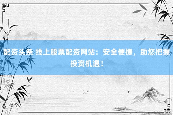 配资头条 线上股票配资网站：安全便捷，助您把握投资机遇！
