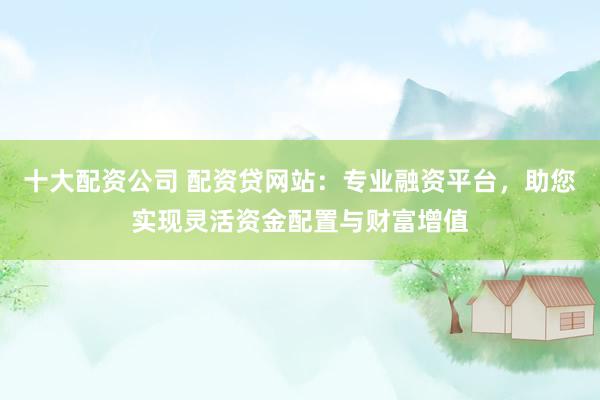 十大配资公司 配资贷网站：专业融资平台，助您实现灵活资金配置与财富增值