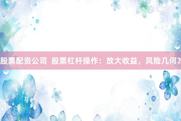 股票配资公司  股票杠杆操作：放大收益，风险几何？