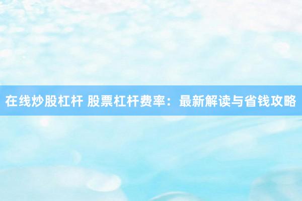 在线炒股杠杆 股票杠杆费率：最新解读与省钱攻略