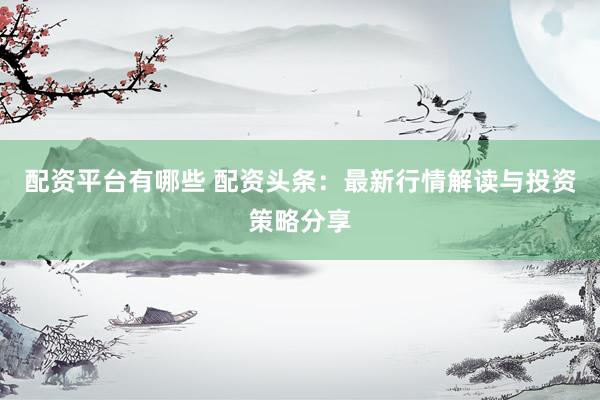 配资平台有哪些 配资头条：最新行情解读与投资策略分享