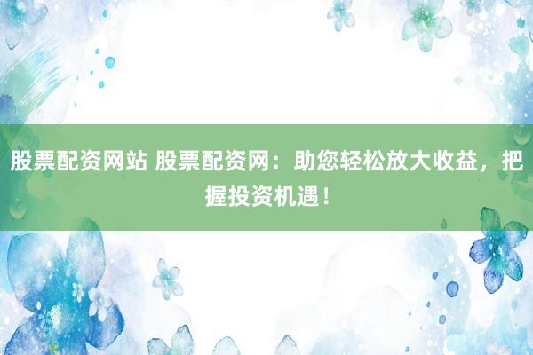 股票配资网站 股票配资网：助您轻松放大收益，把握投资机遇！