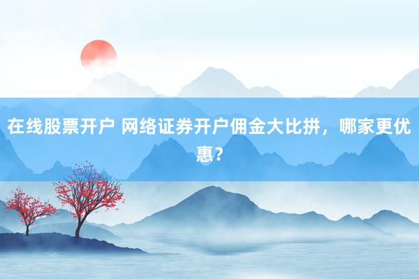 在线股票开户 网络证券开户佣金大比拼，哪家更优惠？