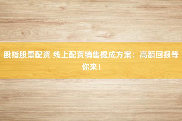 股指股票配资 线上配资销售提成方案：高额回报等你来！