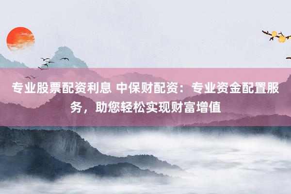 专业股票配资利息 中保财配资：专业资金配置服务，助您轻松实现财富增值