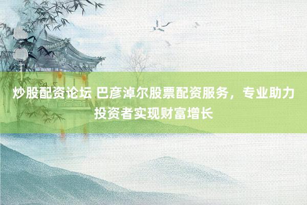 炒股配资论坛 巴彦淖尔股票配资服务，专业助力投资者实现财富增长