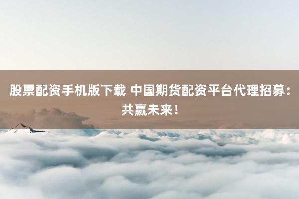 股票配资手机版下载 中国期货配资平台代理招募：共赢未来！