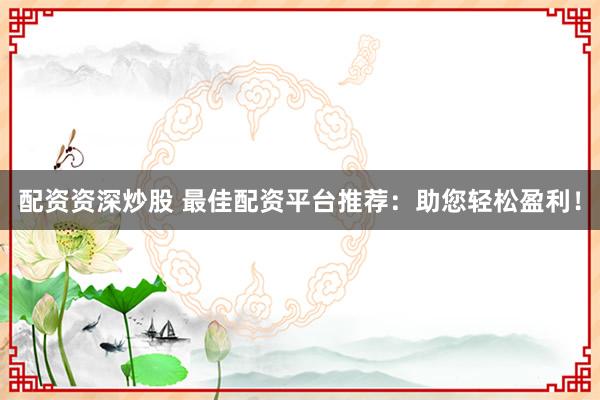 配资资深炒股 最佳配资平台推荐：助您轻松盈利！
