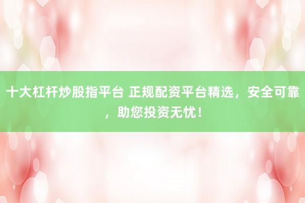 十大杠杆炒股指平台 正规配资平台精选，安全可靠，助您投资无忧！