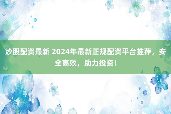 炒股配资最新 2024年最新正规配资平台推荐，安全高效，助力投资！