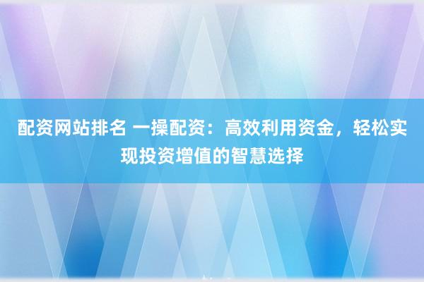 配资网站排名 一操配资：高效利用资金，轻松实现投资增值的智慧选择