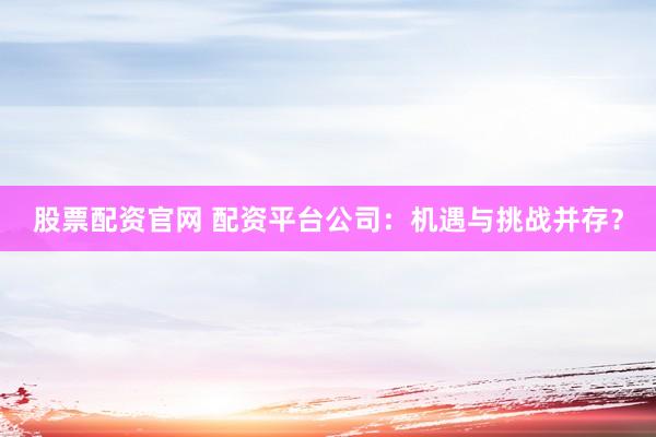 股票配资官网 配资平台公司：机遇与挑战并存？