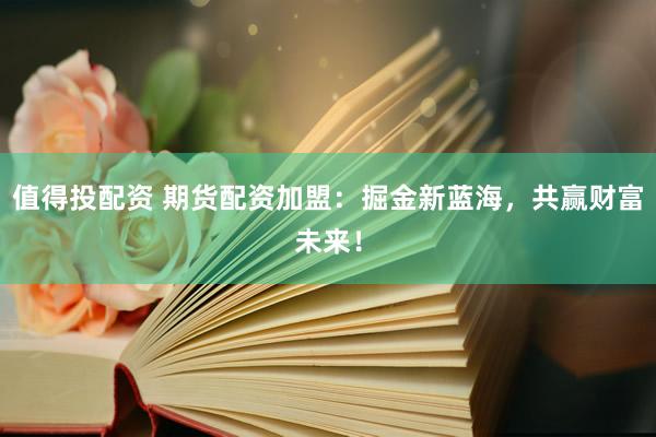 值得投配资 期货配资加盟：掘金新蓝海，共赢财富未来！