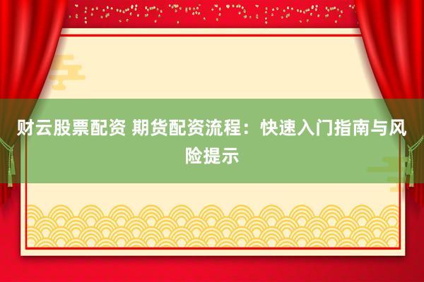 财云股票配资 期货配资流程：快速入门指南与风险提示