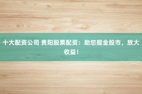 十大配资公司 贵阳股票配资：助您掘金股市，放大收益！
