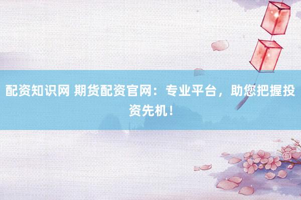 配资知识网 期货配资官网：专业平台，助您把握投资先机！