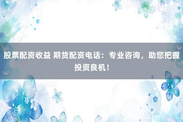 股票配资收益 期货配资电话：专业咨询，助您把握投资良机！