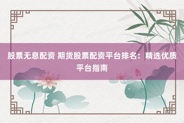 股票无息配资 期货股票配资平台排名：精选优质平台指南