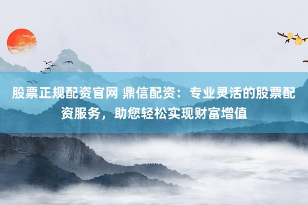 股票正规配资官网 鼎信配资：专业灵活的股票配资服务，助您轻松实现财富增值