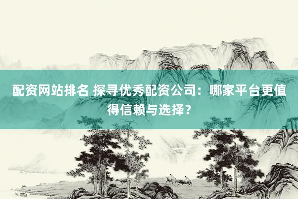 配资网站排名 探寻优秀配资公司：哪家平台更值得信赖与选择？