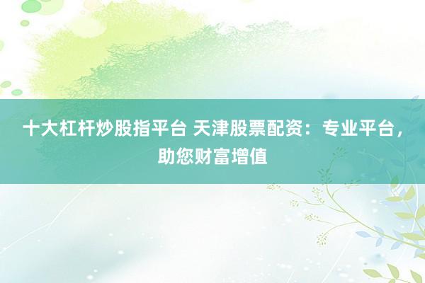 十大杠杆炒股指平台 天津股票配资：专业平台，助您财富增值