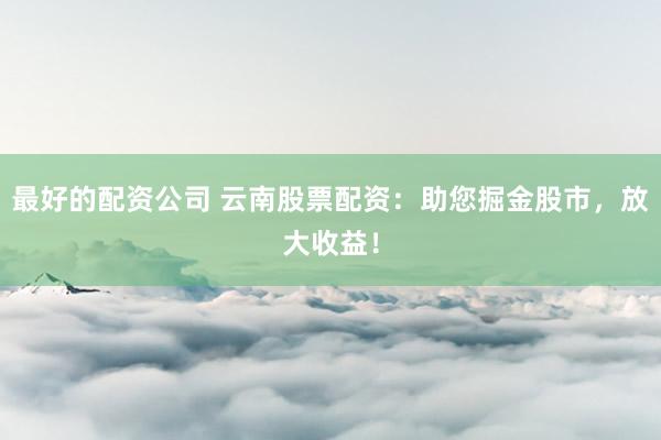 最好的配资公司 云南股票配资：助您掘金股市，放大收益！