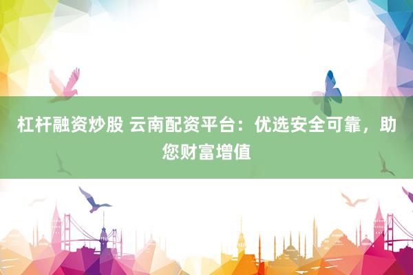杠杆融资炒股 云南配资平台：优选安全可靠，助您财富增值