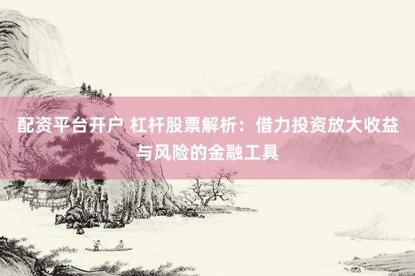 配资平台开户 杠杆股票解析：借力投资放大收益与风险的金融工具