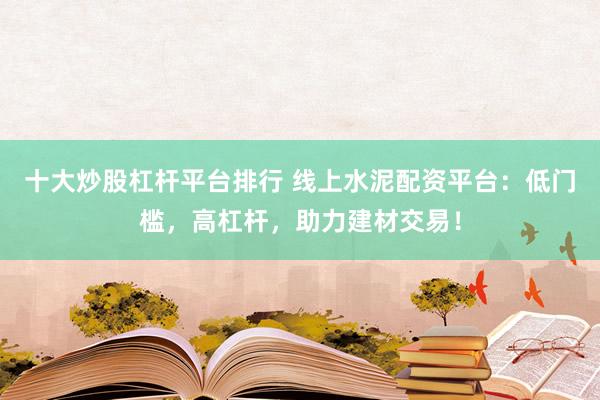 十大炒股杠杆平台排行 线上水泥配资平台：低门槛，高杠杆，助力建材交易！