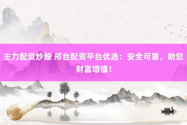 主力配资炒股 邢台配资平台优选：安全可靠，助您财富增值！