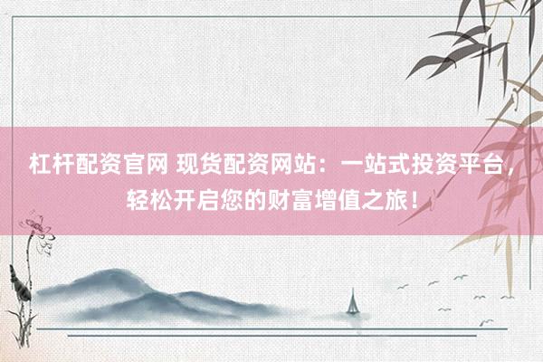 杠杆配资官网 现货配资网站：一站式投资平台，轻松开启您的财富增值之旅！