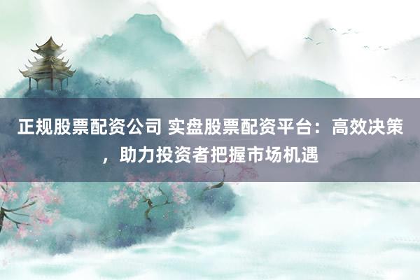 正规股票配资公司 实盘股票配资平台：高效决策，助力投资者把握市场机遇