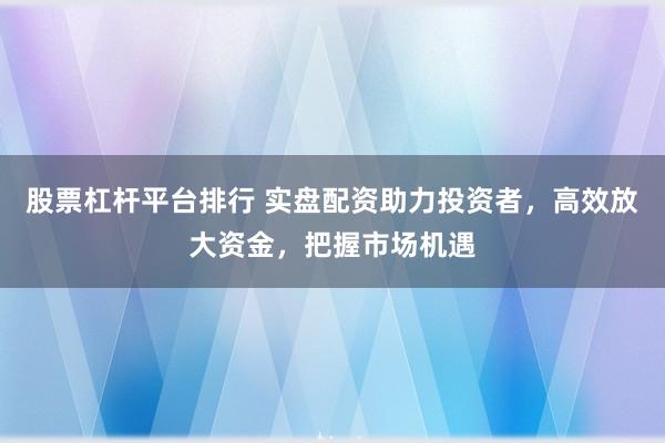 股票杠杆平台排行 实盘配资助力投资者，高效放大资金，把握市场机遇