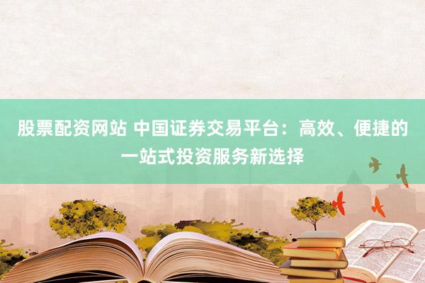 股票配资网站 中国证券交易平台：高效、便捷的一站式投资服务新选择