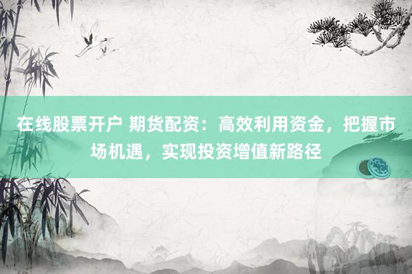 在线股票开户 期货配资：高效利用资金，把握市场机遇，实现投资增值新路径