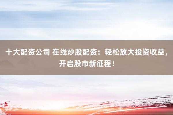 十大配资公司 在线炒股配资：轻松放大投资收益，开启股市新征程！