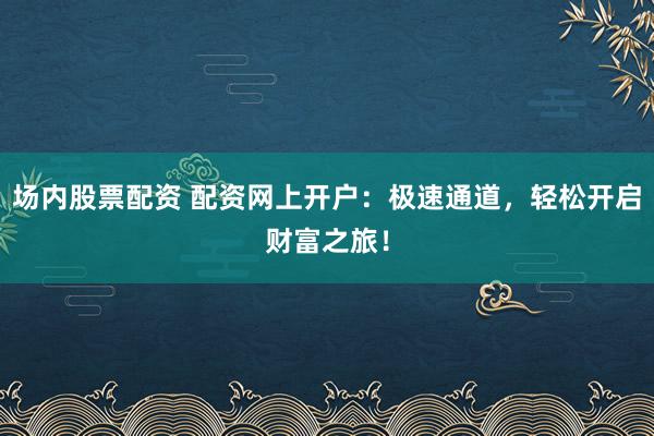 场内股票配资 配资网上开户：极速通道，轻松开启财富之旅！