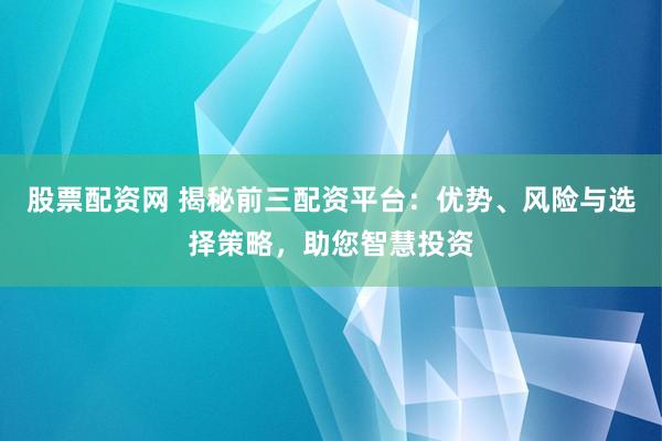 股票配资网 揭秘前三配资平台：优势、风险与选择策略，助您智慧投资