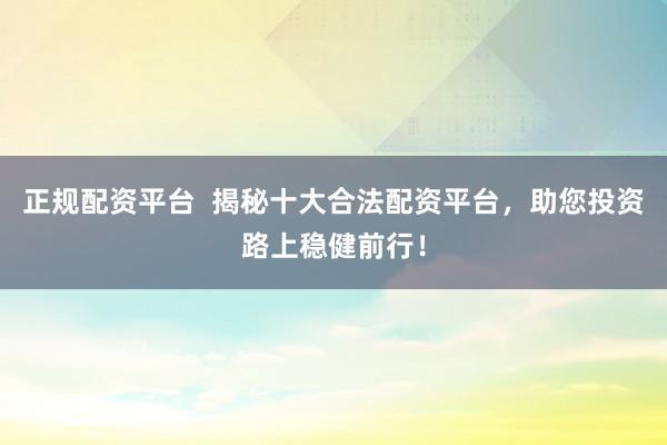 正规配资平台  揭秘十大合法配资平台，助您投资路上稳健前行！