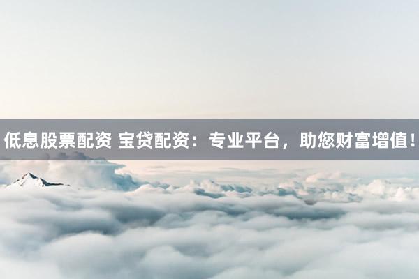 低息股票配资 宝贷配资：专业平台，助您财富增值！