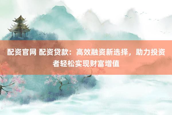 配资官网 配资贷款：高效融资新选择，助力投资者轻松实现财富增值