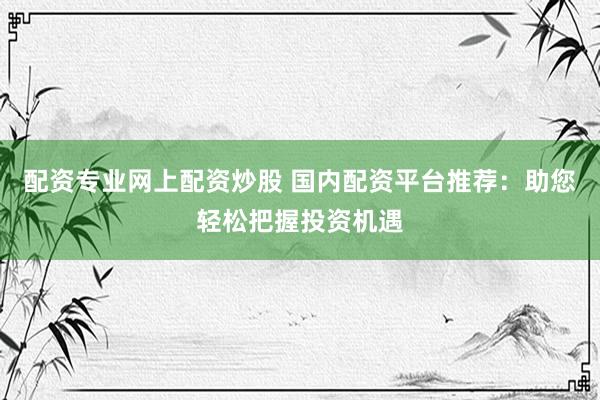 配资专业网上配资炒股 国内配资平台推荐：助您轻松把握投资机遇