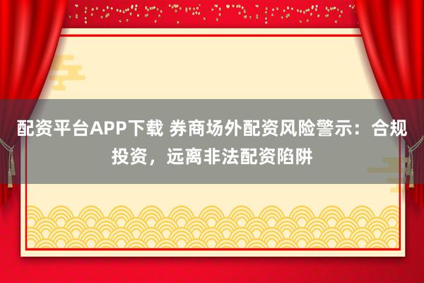 配资平台APP下载 券商场外配资风险警示：合规投资，远离非法配资陷阱