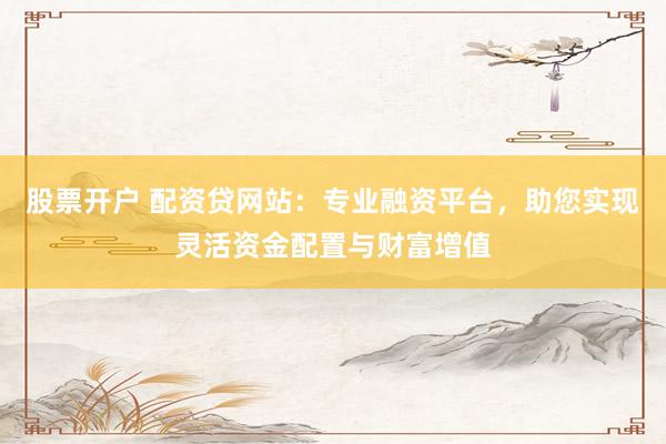 股票开户 配资贷网站：专业融资平台，助您实现灵活资金配置与财富增值