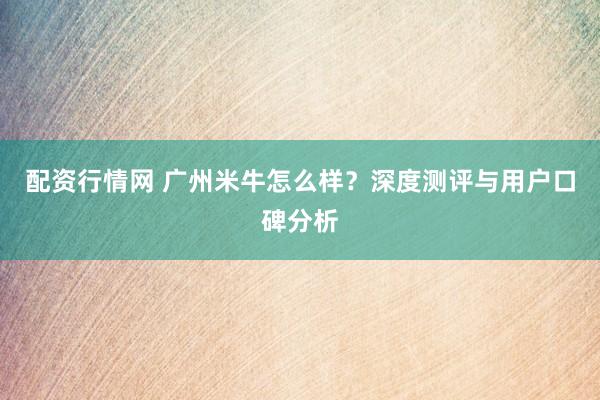 配资行情网 广州米牛怎么样？深度测评与用户口碑分析