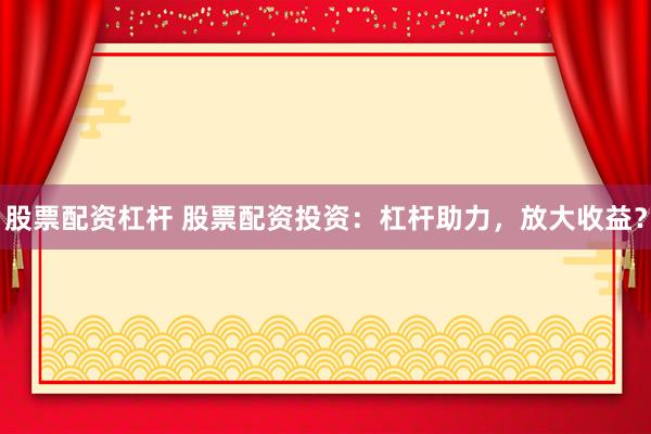 股票配资杠杆 股票配资投资：杠杆助力，放大收益？