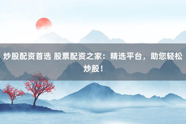 炒股配资首选 股票配资之家：精选平台，助您轻松炒股！