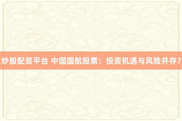 炒股配资平台 中国国航股票：投资机遇与风险并存？
