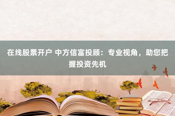 在线股票开户 中方信富投顾：专业视角，助您把握投资先机